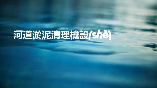 河道淤泥清理機設(shè)備，高效環(huán)保守護水清岸綠